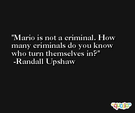 Mario is not a criminal. How many criminals do you know who turn themselves in? -Randall Upshaw