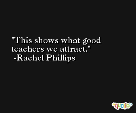 This shows what good teachers we attract. -Rachel Phillips
