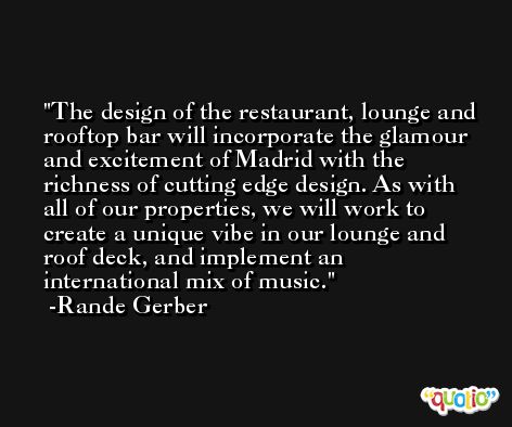 The design of the restaurant, lounge and rooftop bar will incorporate the glamour and excitement of Madrid with the richness of cutting edge design. As with all of our properties, we will work to create a unique vibe in our lounge and roof deck, and implement an international mix of music. -Rande Gerber