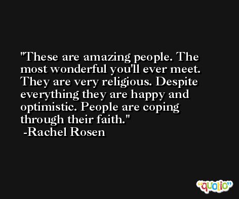 These are amazing people. The most wonderful you'll ever meet. They are very religious. Despite everything they are happy and optimistic. People are coping through their faith. -Rachel Rosen