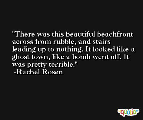 There was this beautiful beachfront across from rubble, and stairs leading up to nothing. It looked like a ghost town, like a bomb went off. It was pretty terrible. -Rachel Rosen