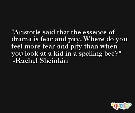 Aristotle said that the essence of drama is fear and pity. Where do you feel more fear and pity than when you look at a kid in a spelling bee? -Rachel Sheinkin