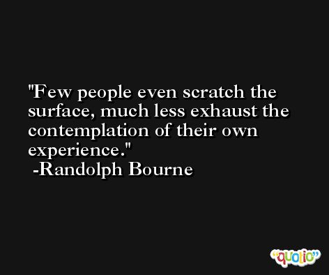 Few people even scratch the surface, much less exhaust the contemplation of their own experience. -Randolph Bourne