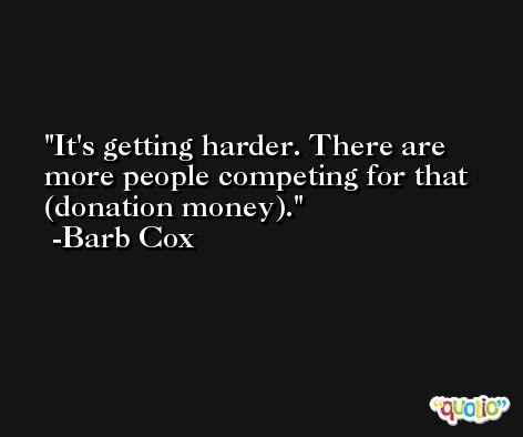 It's getting harder. There are more people competing for that (donation money). -Barb Cox
