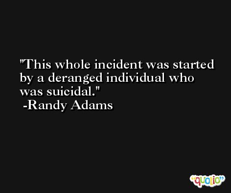 This whole incident was started by a deranged individual who was suicidal. -Randy Adams
