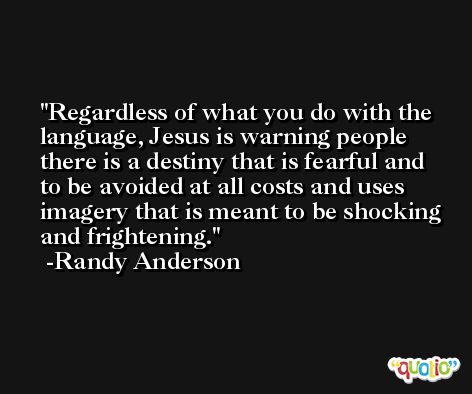 Regardless of what you do with the language, Jesus is warning people there is a destiny that is fearful and to be avoided at all costs and uses imagery that is meant to be shocking and frightening. -Randy Anderson