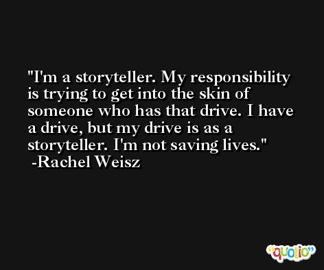 I'm a storyteller. My responsibility is trying to get into the skin of someone who has that drive. I have a drive, but my drive is as a storyteller. I'm not saving lives. -Rachel Weisz