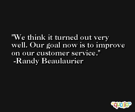 We think it turned out very well. Our goal now is to improve on our customer service. -Randy Beaulaurier