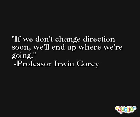 If we don't change direction soon, we'll end up where we're going. -Professor Irwin Corey