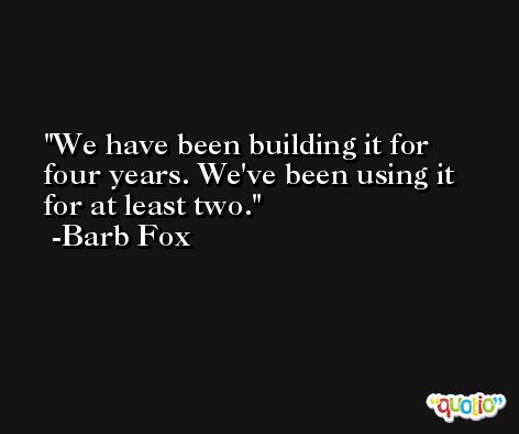 We have been building it for four years. We've been using it for at least two. -Barb Fox