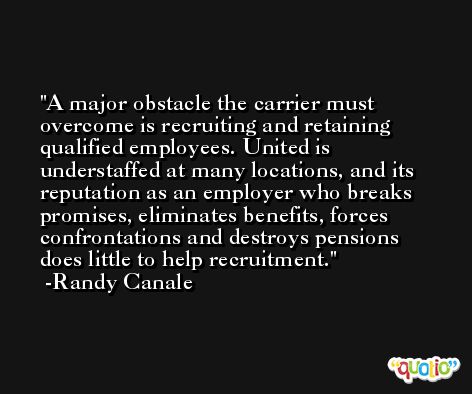 A major obstacle the carrier must overcome is recruiting and retaining qualified employees. United is understaffed at many locations, and its reputation as an employer who breaks promises, eliminates benefits, forces confrontations and destroys pensions does little to help recruitment. -Randy Canale
