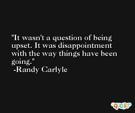 It wasn't a question of being upset. It was disappointment with the way things have been going. -Randy Carlyle