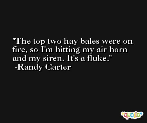 The top two hay bales were on fire, so I'm hitting my air horn and my siren. It's a fluke. -Randy Carter