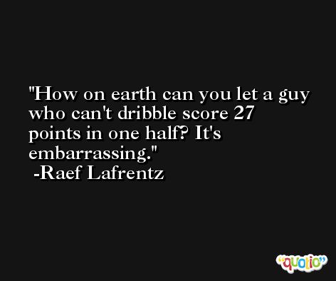 How on earth can you let a guy who can't dribble score 27 points in one half? It's embarrassing. -Raef Lafrentz