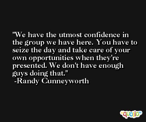 We have the utmost confidence in the group we have here. You have to seize the day and take care of your own opportunities when they're presented. We don't have enough guys doing that. -Randy Cunneyworth