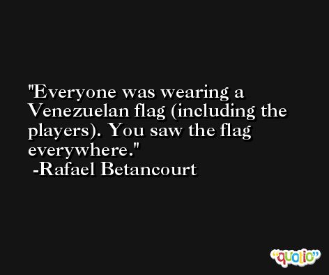 Everyone was wearing a Venezuelan flag (including the players). You saw the flag everywhere. -Rafael Betancourt
