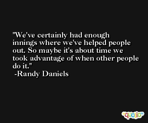 We've certainly had enough innings where we've helped people out. So maybe it's about time we took advantage of when other people do it. -Randy Daniels