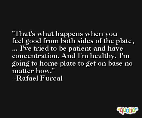 That's what happens when you feel good from both sides of the plate, ... I've tried to be patient and have concentration. And I'm healthy. I'm going to home plate to get on base no matter how. -Rafael Furcal