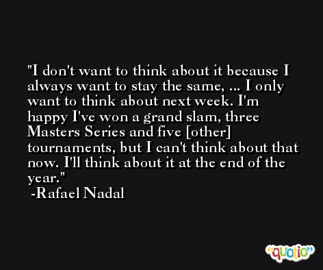 I don't want to think about it because I always want to stay the same, ... I only want to think about next week. I'm happy I've won a grand slam, three Masters Series and five [other] tournaments, but I can't think about that now. I'll think about it at the end of the year. -Rafael Nadal