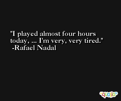 I played almost four hours today, ... I'm very, very tired. -Rafael Nadal