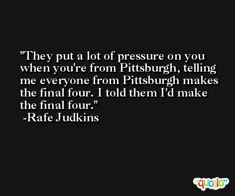 They put a lot of pressure on you when you're from Pittsburgh, telling me everyone from Pittsburgh makes the final four. I told them I'd make the final four. -Rafe Judkins
