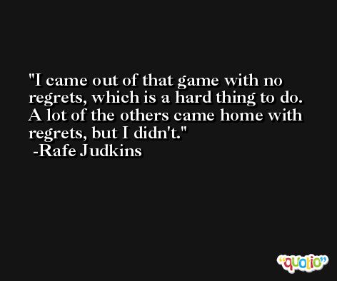 I came out of that game with no regrets, which is a hard thing to do. A lot of the others came home with regrets, but I didn't. -Rafe Judkins