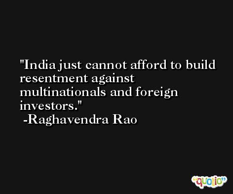 India just cannot afford to build resentment against multinationals and foreign investors. -Raghavendra Rao
