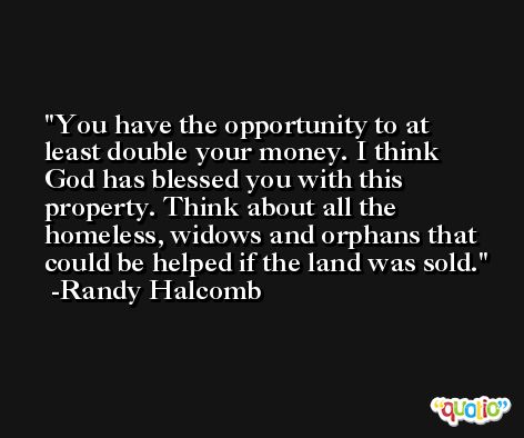 You have the opportunity to at least double your money. I think God has blessed you with this property. Think about all the homeless, widows and orphans that could be helped if the land was sold. -Randy Halcomb