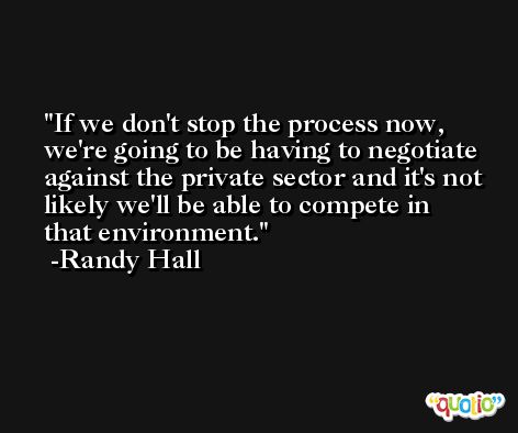 If we don't stop the process now, we're going to be having to negotiate against the private sector and it's not likely we'll be able to compete in that environment. -Randy Hall