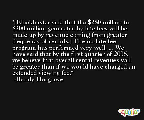 [Blockbuster said that the $250 million to $300 million generated by late fees will be made up by revenue coming from greater frequency of rentals.] The no-late-fee program has performed very well, ... We have said that by the first quarter of 2006, we believe that overall rental revenues will be greater than if we would have charged an extended viewing fee. -Randy Hargrove