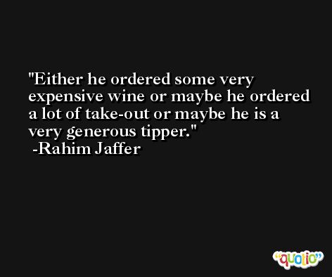 Either he ordered some very expensive wine or maybe he ordered a lot of take-out or maybe he is a very generous tipper. -Rahim Jaffer