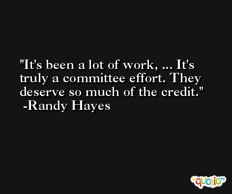 It's been a lot of work, ... It's truly a committee effort. They deserve so much of the credit. -Randy Hayes