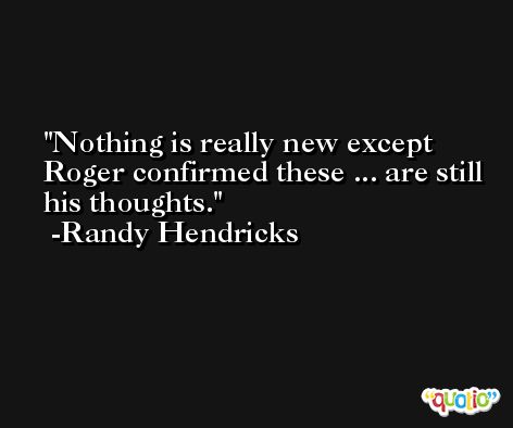 Nothing is really new except Roger confirmed these ... are still his thoughts. -Randy Hendricks