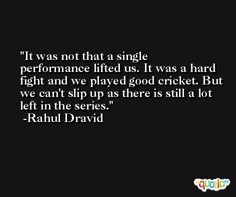 It was not that a single performance lifted us. It was a hard fight and we played good cricket. But we can't slip up as there is still a lot left in the series. -Rahul Dravid