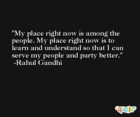 My place right now is among the people. My place right now is to learn and understand so that I can serve my people and party better. -Rahul Gandhi