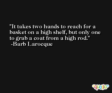 It takes two hands to reach for a basket on a high shelf, but only one to grab a coat from a high rod. -Barb Larocque