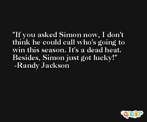 If you asked Simon now, I don't think he could call who's going to win this season. It's a dead heat. Besides, Simon just got lucky! -Randy Jackson