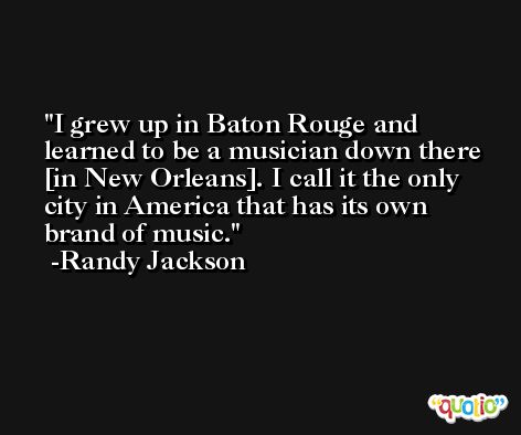 I grew up in Baton Rouge and learned to be a musician down there [in New Orleans]. I call it the only city in America that has its own brand of music. -Randy Jackson