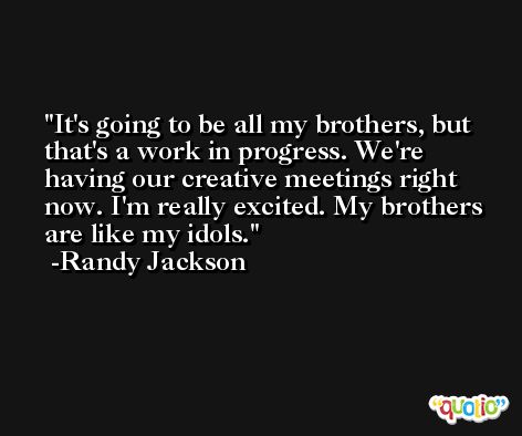 It's going to be all my brothers, but that's a work in progress. We're having our creative meetings right now. I'm really excited. My brothers are like my idols. -Randy Jackson