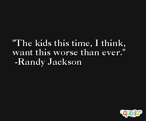 The kids this time, I think, want this worse than ever. -Randy Jackson