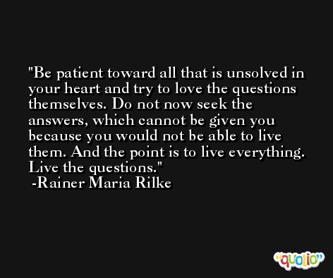 Be patient toward all that is unsolved in your heart and try to love the questions themselves. Do not now seek the answers, which cannot be given you because you would not be able to live them. And the point is to live everything. Live the questions. -Rainer Maria Rilke