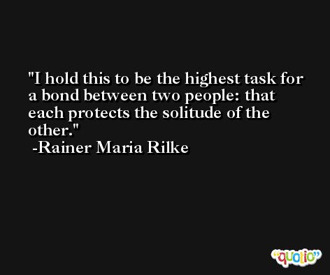 I hold this to be the highest task for a bond between two people: that each protects the solitude of the other. -Rainer Maria Rilke