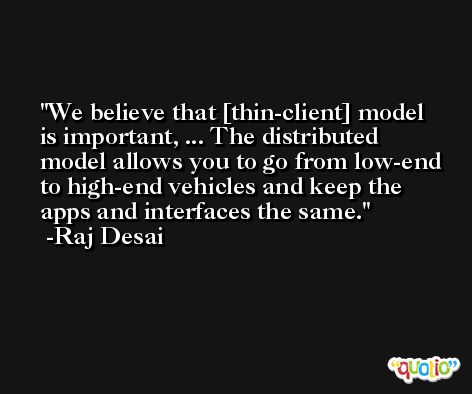 We believe that [thin-client] model is important, ... The distributed model allows you to go from low-end to high-end vehicles and keep the apps and interfaces the same. -Raj Desai