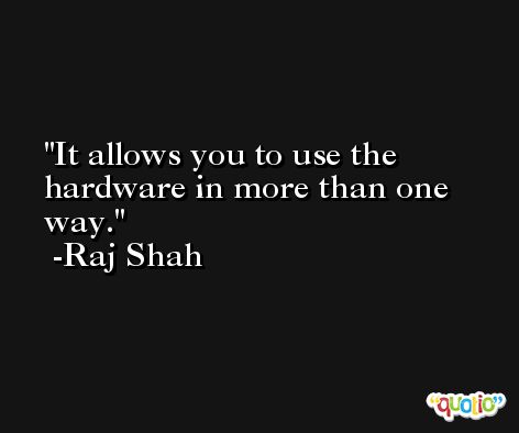 It allows you to use the hardware in more than one way. -Raj Shah