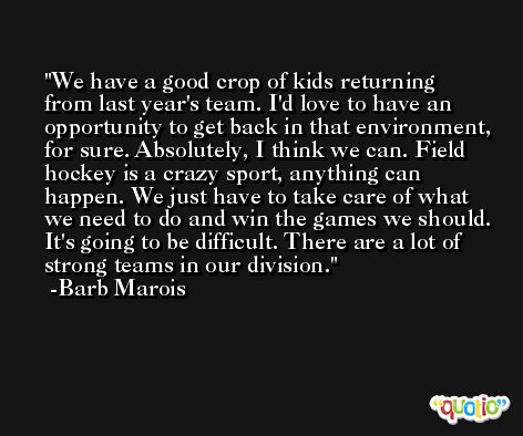 We have a good crop of kids returning from last year's team. I'd love to have an opportunity to get back in that environment, for sure. Absolutely, I think we can. Field hockey is a crazy sport, anything can happen. We just have to take care of what we need to do and win the games we should. It's going to be difficult. There are a lot of strong teams in our division. -Barb Marois