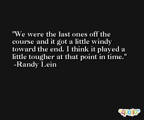 We were the last ones off the course and it got a little windy toward the end. I think it played a little tougher at that point in time. -Randy Lein