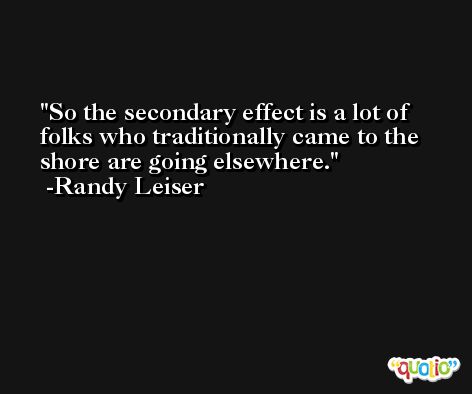 So the secondary effect is a lot of folks who traditionally came to the shore are going elsewhere. -Randy Leiser