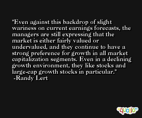 Even against this backdrop of slight wariness on current earnings forecasts, the managers are still expressing that the market is either fairly valued or undervalued, and they continue to have a strong preference for growth in all market capitalization segments. Even in a declining growth environment, they like stocks and large-cap growth stocks in particular. -Randy Lert