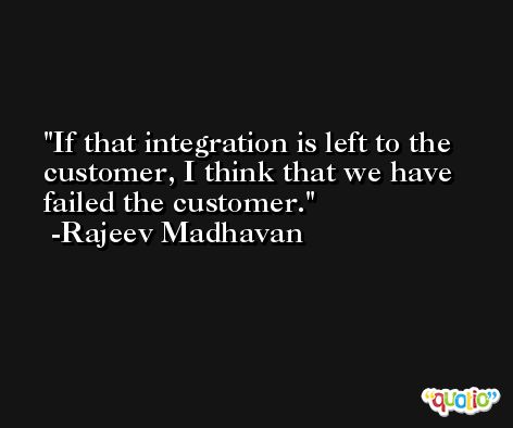 If that integration is left to the customer, I think that we have failed the customer. -Rajeev Madhavan