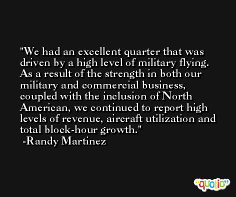 We had an excellent quarter that was driven by a high level of military flying. As a result of the strength in both our military and commercial business, coupled with the inclusion of North American, we continued to report high levels of revenue, aircraft utilization and total block-hour growth. -Randy Martinez